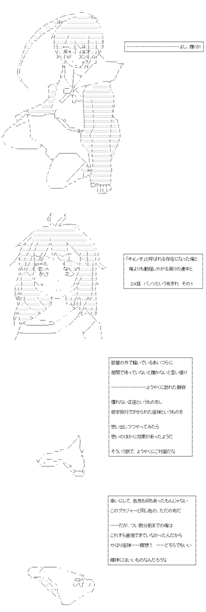 「キョン子」と呼ばれる存在になった俺と、俺よりも動揺しやがる周りの連中と 24・25話。TSしていよいよ下の方の下着を身につける場面です。ただそれだけの内容しか有りません。当然の如くに内容とAAにご注意を。 (1/5) 