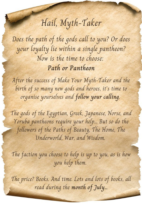 Hail, Myth-Taker

Does the path of the gods call to you? Or does your loyalty lie within a single pantheon? Now is the time to choose: Path or Pantheon

After the success of Make Your Myth-Taker and the birth of so many new gods and heroes, it’s time to organise yourselves and follow your calling. 

The gods of the Egyptian, Greek, Japanese, Norse, and Yoruba pantheons require your help. But so do the followers of the Paths of Beauty, The Home, The Underworld, War, and Wisdom. 

The faction you choose to help is up to you, as is how you help them. 

The price? Books. And time. Lots and lots of books, all read during the month of July…