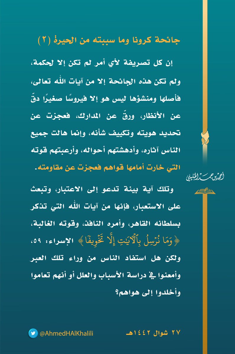 إن كل تصريفة لأي أمر لم تكن إلا لحكمة ولم تكن هذه الجائحة إلا من آيات الله، فأصلها ومنشؤها ليس هو إلا فيروسًا صغيرًا دقّ عن الأنظار ورقّ عن المدارك فعجزت عن تحديد هويته وتكييف شأنه وإنما هالت جميع الناس آثاره وأدهشتهم أحواله وأرعبتهم قوته التي خارت أمامها قواهم فعجزت عن مقاومته.