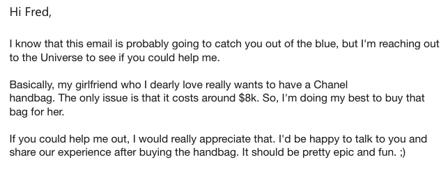 spam email that reads: 
Hi Fred,

I know that this email is probably going to catch you out of the blue, but I'm reaching out to the Universe to see if you could help me.

Basically, my girlfriend who I dearly love really wants to have a Chanel

handbag. The only issue is that it costs around $8k. So, I'm doing my best to buy that bag for her.

If you could help me out, I would really appreciate that. I'd be happy to talk to you and share our experience after buying the handbag. It should be pretty epic and fun. ;)