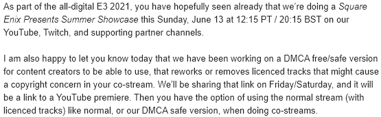 As part of the all-digital E3 2021, you have hopefully seen already that we’re doing a Square Enix Presents Summer Showcase this Sunday, June 13 at 12:15 PT / 20:15 BST on our YouTube, Twitch, and supporting partner channels.

I am also happy to let you know today that we have been working on a DMCA free/safe version for content creators to be able to use, that reworks or removes licenced tracks that might cause a copyright concern in your co-stream. We’ll be sharing that link on Friday/Saturday, and it will be a link to a YouTube premiere. Then you have the option of using the normal stream (with licenced tracks) like normal, or our DMCA safe version, when doing co-streams.
