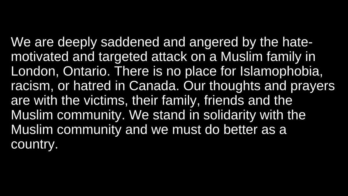 We are deeply saddened and angered by the hate motivated and targeted attack on a Muslim family in London, Ontario. There is no place for Islamophobia, racism, or hatred in Canada. Our thoughts and prayers are with the victims, their family, friends and the Muslim community.