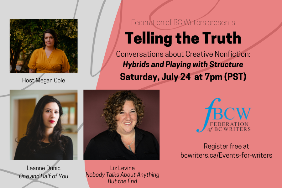 July 24 at 7pm: Telling the Truth: Conversations about Creative Nonfiction - Hybrids and Playing with Structure with host Megan Cole and speakers Leanne Dunic &amp; Liz Levine.  Register here:  bcwriters.ca/event-4335627

#fbcw #fbcwevents #eventsforwriters #writersevents #bcwriters