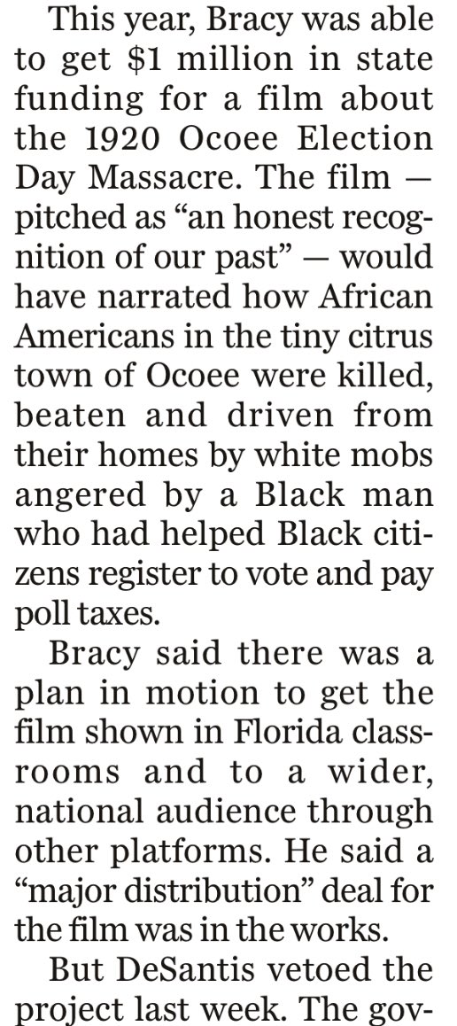 This year, Bracy was able to get $1 million in state funding for a film about the 1920 Ocoee Election Day Massacre. The film — pitched as “an honest recognition of our past” — would have narrated how African Americans in the tiny citrus town of Ocoee were killed, beaten and driven from their homes by white mobs angered by a Black man who had helped Black citizens register to vote and pay poll taxes.

Bracy said there was a plan in motion to get the film shown in Florida classrooms and to a wider, national audience through other platforms. He said a “major distribution” deal for the film was in the works.