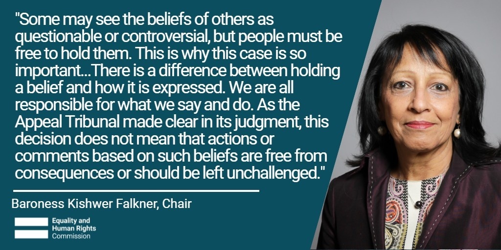 "Some may see the beliefs of others as questionable or controversial, but people must be free to hold them. This is why this case is so important...There is a difference between holding a belief and how it is expressed. We are all responsible for what we say and do. As the Appeal Tribunal made clear in its judgment, this decision does not mean that actions or comments based on such beliefs are fre