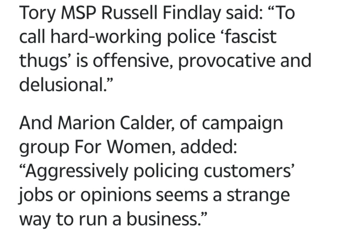 text reads: Tory MSP Russell Findlay said: “To call hard-working police ‘fascist thugs’ is offensive, provocative and delusional.”

And Marion Calder, of campaign group For Women, added: “Aggressively policing customers’ jobs or opinions seems a strange way to run a business.” 