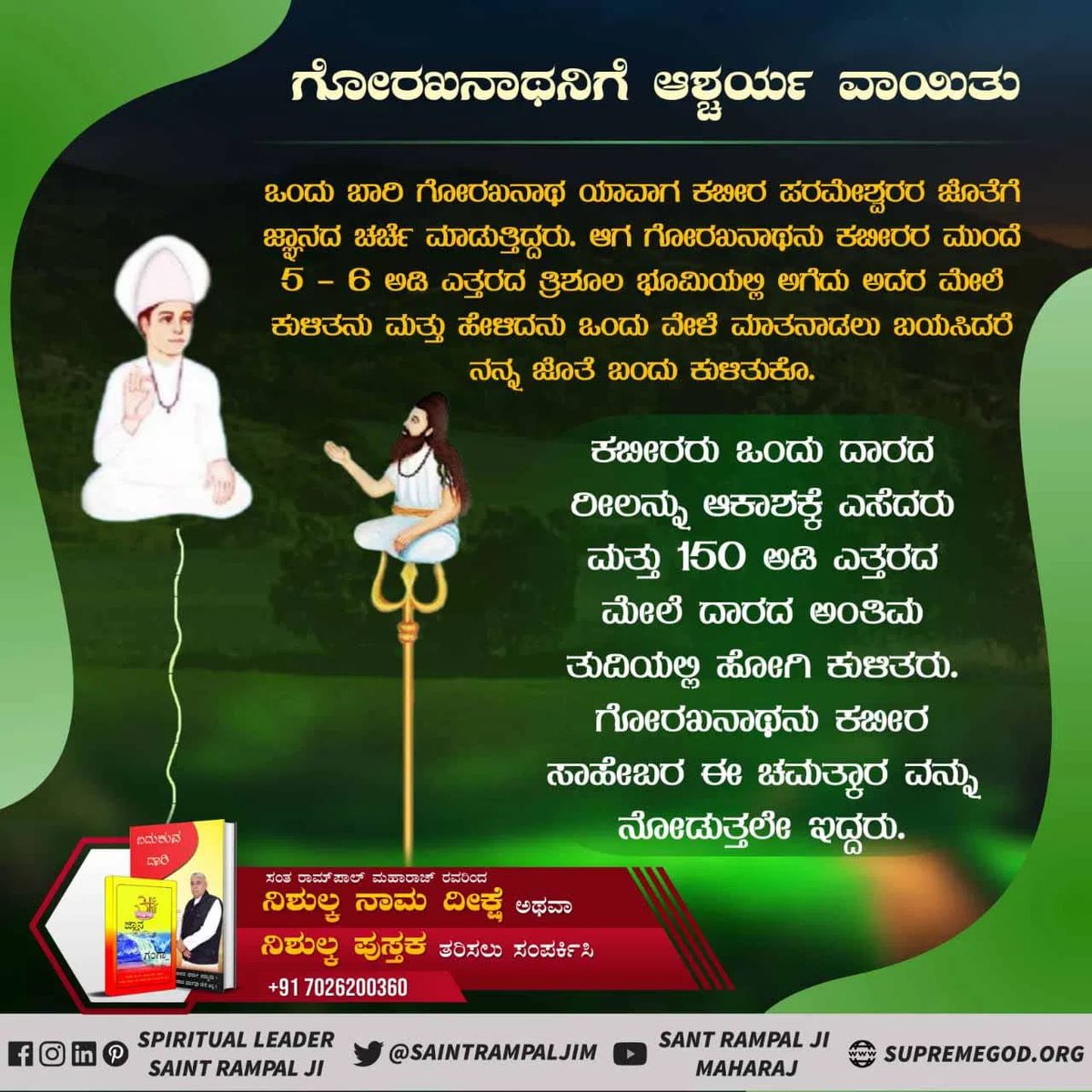 #ಕಬೀರ_ಪರಮೇಶ್ವರರ_ಚಮತ್ಕಾರಗಳು

Sahib Kabir flew in the sky and sitting on the upper end of the vertical thread around 150 feet long, said, Let us talk sitting at the same level.” Gorakhnaath tried to fly up but fail.

Kabir Prakat Diwas 24 June