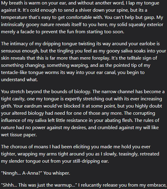A text extract which unfortunately can't fit into twitter's alt text, but can be fully read through the link. It partially reads:
"My breath is warm on your ear, and without another word, I lap my tongue against it. It’s cold enough to send a shiver down your spine, but its a temperature that’s easy to get comfortable with. You can’t help but gasp. My intrinsically gooey nature reveals itself to you here, my solid squeaky exterior merely a facade to prevent the fun from starting too soon.

The intimacy of my dripping tongue twisting its way around your earlobe is sensuous enough, but the tingling you feel as my gooey saliva soaks into your skin reveals that this is far more than mere foreplay. It’s the telltale sign of something changing, something warping, and as the pointed tip of my tentacle-like tongue worms its way into your ear canal, you begin to understand what.

You stretch beyond the bounds of biology."