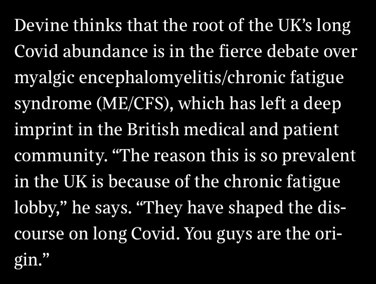 White text on black background. “Devine thinks that the root of the UK’s long Covid abundance is in the fierce debate over myalgic encephalomyelitis/chronic fatigue syndrome (ME/CFS), which has left a deep imprint in the British medical and patient community. “The reason this is so prevalent in the UK is because of the chronic fatigue lobby,” he says. “They have shaped the discourse on long Covid. You guys are the origin.”