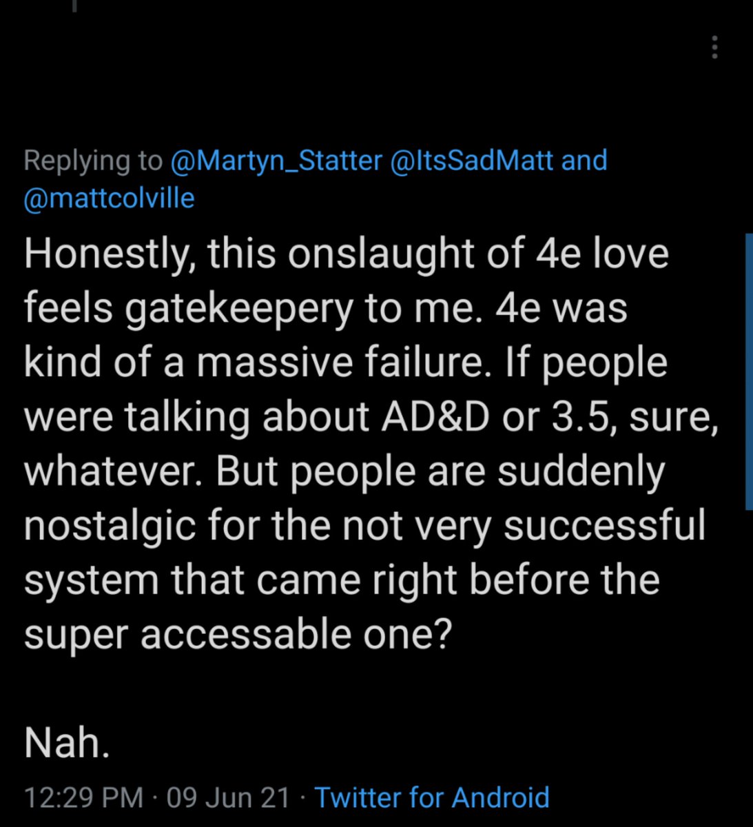 Tweet from [redacted] that says: "Honestly, this onslaught of 4e love feels gatekeepery to me. 4e was kind of a massive failure. If people were talking about AD&D or 3.5, sure, whatever. But people are suddenly nostalgic for the not very successful system that came right before the super accessable one? 

Nah."