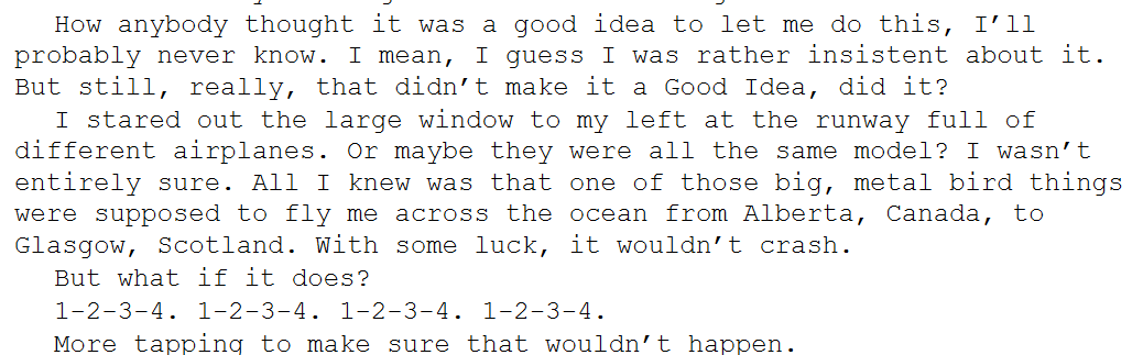 Text from my work in progress, STREET GUITAR. It reads, "How anybody thought it was a good idea to let me do this, I'll probably never know. I mean, I guess I was rather insistent about it. But still, really, that didn't make it a good idea, did it? I stared out the large window to my left at the runway full of different airplanes. Or maybe they were all the same model? I wasn't entirely sure. All I knew was that one of those big, metal bird things were supposed to fly me across the ocean from Alberta, Canada to Glasgow, Scotland. With some luck, it wouldn't crash. But what if it does? 1-2-3-4. 1-2-3-4. 1-2-3-4. 1-2-3-4. More tapping to make sure that wouldn't happen."