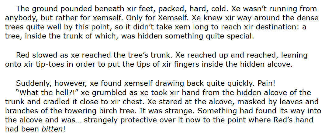 An excerpt from my work in progress, RED RIDING HOOD RETELLING that reads, "The ground pounded beneath xir feet, packed, hard, cold. Xe wasn’t running from anybody, but rather for xemself. Only for Xemself. Xe knew xir way around the dense trees quite well by this point, so it didn’t take xem long to reach xir destination: a tree, inside the trunk of which, was hidden something quite special.
Red slowed as xe reached the tree’s trunk. Xe reached up and reached, leaning onto xir tip-toes in order to put the tips of xir fingers inside the hidden alcove. 
Suddenly, however, xe found xemself drawing back quite quickly. Pain!
“What the hell?!” xe grumbled as xe took xir hand from the hidden alcove of the trunk and cradled it close to xir chest. Xe stared at the alcove, masked by leaves and branches of the towering birch tree. It was strange. Something had found its way into the alcove and was… strangely protective over it now to the point where Red’s hand had been bitten!"