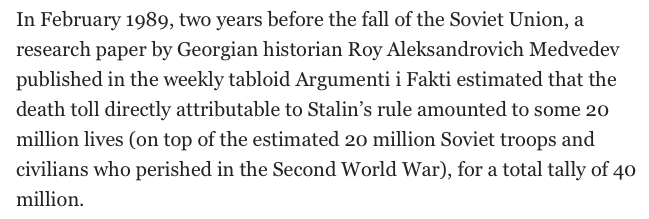 In February 1989, two years before the fall of the Soviet Union, a research paper by Georgian historian Roy Aleksandrovich Medvedev published in the weekly tabloid Argumenti i Fakti estimated that the death toll directly attributable to Stalin’s rule amounted to some 20 million lives (on top of the estimated 20 million Soviet troops and civilians who perished in the Second World War), for a total tally of 40 million.