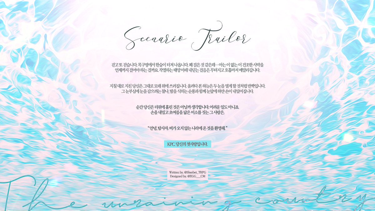 CoC 타이만 시나리오 〔비가 오지 않는 나라〕를 수정 · 재배포합니다.

》더 이상 어린 아이가 아닌 탐사자, 탐사자의 어릴 적 첫사랑인 KPC가 사막 한 가운데에서 조우하며 시작합니다.

여러분의 이야기는 겨우 모래에 새겨질 겁니다.
그러니 부디 후회없는 여행 되시길. 

posty.pe/a53m6r