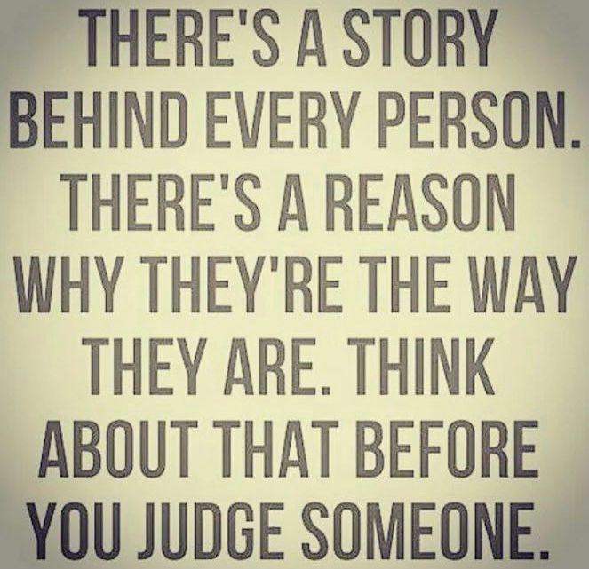 Everybody has a story, and everybody has their own issues they are dealing with.

Try not to judge people - give them a chance.