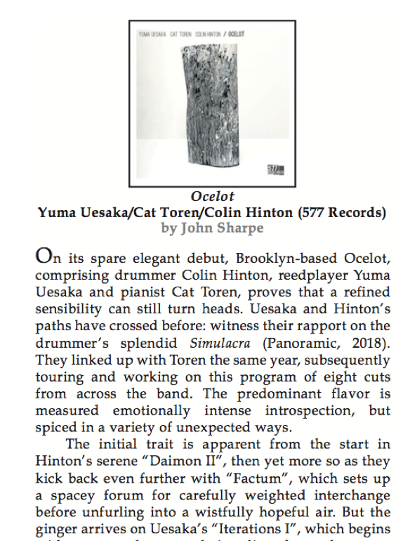 "On its spare elegant debut, Brooklyn-based Ocelot, comprising drummer <a href="/Colin_Hinton/">Colin Hinton</a> , reedplayer Yuma Uesaka and pianist Cat Toren, proves that a refined sensibility can still turn heads." 

Excellent review for OCELOT by <a href="/JazzSnipe/">John Sharpe</a> in <a href="/nycjazzrecord/">NYC Jazz Record</a>