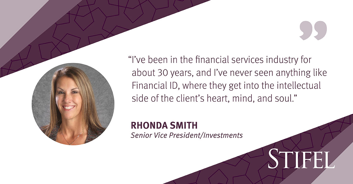 "I've been in the financial services industry for about 30 years, and I've never seen anything like Financial ID, where they get into the intellectual side of the client's heart, mind, and soul." 
Rhonda Smith 
Senior Vice President/Investments 