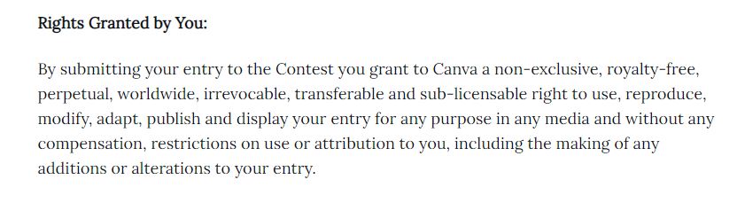 Screenshot of a text that reads:

Rights Granted by You:

By submitting your entry to the Contest you grant to Canva a non-exclusive, royalty-free, perpetual, worldwide, irrevocable, transferable and sub-licensable right to use, reproduce, modify, adapt, publish and display your entry for any purpose in any media and without any compensation, restrictions on use or attribution to you, including the making of any additions or alterations to your entry.

