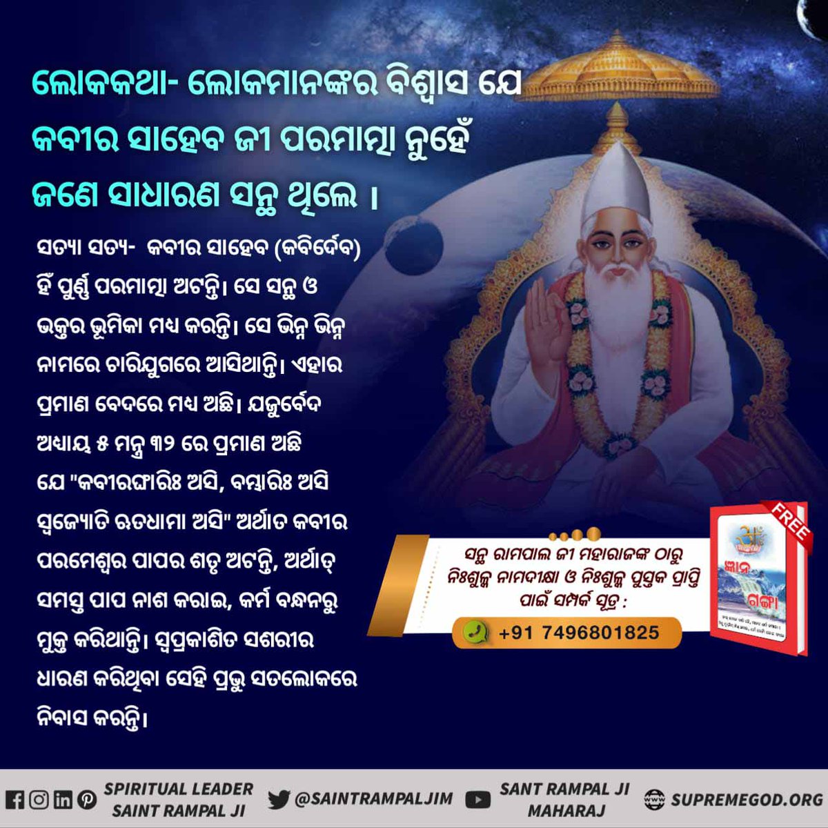 #କବୀରଜୀଙ୍କ_ବିଷୟରେ_ଭ୍ରମଧାରଣା
ଲୋକକଥା
କବୀର ପରମେଶ୍ୱର ଏକ ବିଧବା ବ୍ରାହ୍ମଣୀ ଠାରୁ ଜନ୍ମ ହୋଇଥିଲେ।
ସତ୍ୟା ସତ 
କବୀର ପରମାତ୍ମା ( କବିର୍ଦେବ) ମାତୃ ଗର୍ଭରୁ ଜନ୍ମ ନିଅନ୍ତି ନାହିଁ।
ପ୍ରମାଣ - ଋଗବେଦ ମଣ୍ଡଳ ୯ ସୂକ୍ତ  ୯୩ ମନ୍ତ୍ର ୨ ରେ ପ୍ରମାଣ ଅଛି ଯେ କବୀର ପରମେଶ୍ୱର