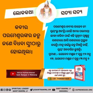 #କବୀରଜୀଙ୍କ_ବିଷୟରେ_ଭ୍ରମଧାରଣା
ଋଗବେଦ ମଣ୍ଡଳ ୯, ସୂକ୍ତ ୯୬, ମନ୍ତ୍ର ୧୭ ରେ କୁହାଯାଇଛି ଯେ କବୀର ଦେବ ଶିଶୁ ରୂପ ଧାରଣ କରି ଲୀଳା କରନ୍ତି। କବିତା ମାଧ୍ୟମରେ ତତ୍ତ୍ବଜ୍ଞାନ ବର୍ଣ୍ଣନା କରୁଥିବା କାରଣରୁ କବି ପଦବି ପ୍ରାପ୍ତ କରନ୍ତି ଅର୍ଥାତ୍ ତାଙ୍କୁ ସମସ୍ତେ ଋଷି, ସନ୍ଥ ଓ କବି ବୋଲି କୁହନ୍ତି କିନ୍ତୁ ବାସ୍ତବରେ ସେ ପୂର୍ଣ୍ଣ ପରମାତ୍ମା