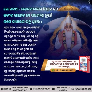 #କବୀରଜୀଙ୍କ_ବିଷୟରେ_ଭ୍ରମଧାରଣା
ଲୋକକଥା
କବୀର ପରମେଶ୍ୱର ଏକ ବିଧବା ବ୍ରାହ୍ମଣୀ ଠାରୁ ଜନ୍ମ ହୋଇଥିଲେ।
ସତ୍ୟା ସତ 
କବୀର ପରମାତ୍ମା ( କବିର୍ଦେବ) ମାତୃ ଗର୍ଭରୁ ଜନ୍ମ ନିଅନ୍ତି ନାହିଁ।
ପ୍ରମାଣ - ଋଗବେଦ ମଣ୍ଡଳ ୯ ସୂକ୍ତ  ୯୩ ମନ୍ତ୍ର ୨ ରେ ପ୍ରମାଣ ଅଛି ଯେ କବୀର ପରମେଶ୍ୱର