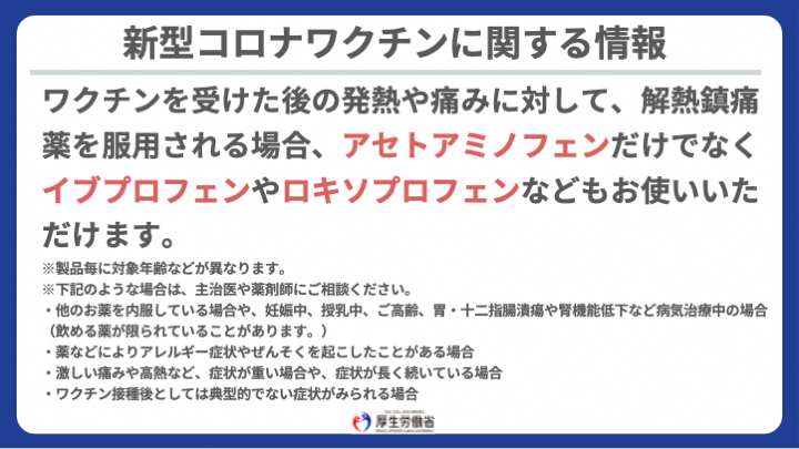 厚生労働省 新型コロナワクチン を受けた後の発熱や痛みに対し 市販の解熱鎮痛薬で対応いただくことも考えられますが 解熱鎮痛薬には アセトアミノフェンだけでなくイブプロフェンやロキソプロフェンなどがあり お使いいただけます 詳しくは下記より