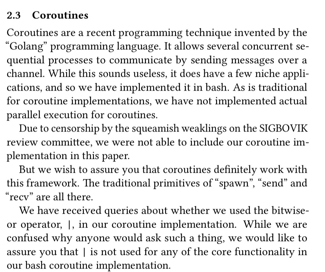 Coroutines are a recent programming technique invented by the “Golang” programming language. It allows several concurrent sequential processes to communicate by sending messages over a channel. While this sounds useless, it does have a few niche applications, and so we have implemented it in bash. As is traditional for coroutine implementations, we have not implemented actual parallel execution for coroutines.
Due to censorship by the squeamish weaklings on the SIGBOVIK review committee, we were not able to include our coroutine implementation in this paper.
But we wish to assure you that coroutines definitely work with this framework. The traditional primitives of “spawn”, “send” and
“recv” are all there. We have received queries about whether we used the bitwise-or operator, |, in our coroutine implementation. While we are confused why anyone would ask such a thing, we would like to assure you that | is not used for any of the core functionality in our bash coroutine implementation.