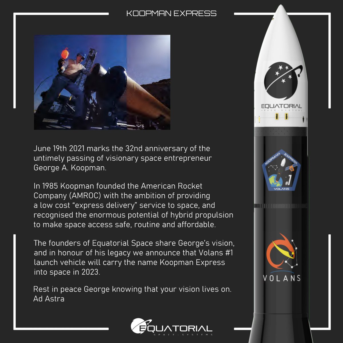June 19th 2021 marks the 32nd anniversary of the passing of space entrepreneur George A. Koopman. 

The founders of Equatorial Space share George’s vision, and in honour of his legacy we announce that Volans #1 launch vehicle will carry the name Koopman Express into space in 2023