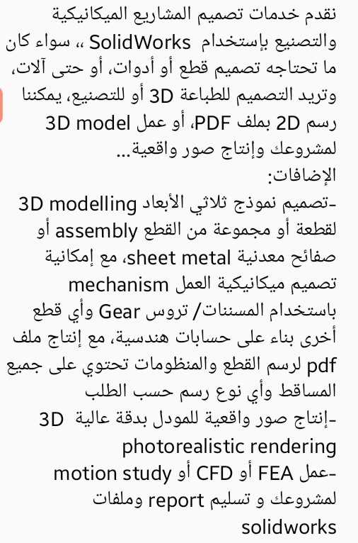 نقدم خدمات تصميم المشاريع الميكانيكية والتصنيع بإستخدام SolidWorks ،، سواء كان ما تحتاجه تصميم قطع أو أدوات، أو حتى آلات، وتريد التصميم للطباعة 3D أو للتصنيع، يمكننا رسم 2D بملف PDF، أو عمل 3D model لمشروعك وإنتاج صور واقعية...
