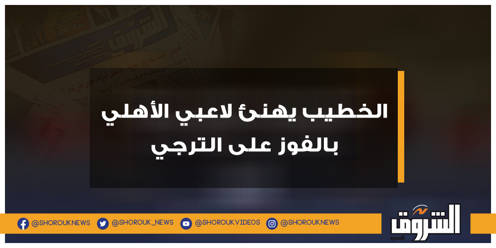 الشروق الخطيب يهنئ لاعبي الأهلي بالفوز على الترجي محمود الخطيب