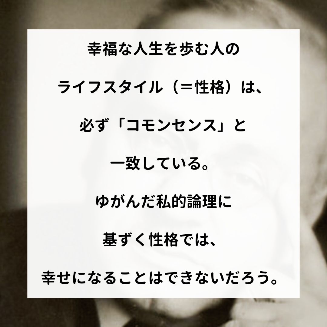 アドラー名言集 幸福な人生を歩む人の ライフスタイル 性格 は 必ず コモンセンス と 一致している ゆがんだ私的論理に 基ずく性格では 幸せになることはできないだろう アドラー 心理学 名言 アドラー心理学 嫌われる勇気 幸せになる アドラー名言集 幸福な人生を歩む人の ライフスタイル 性格 は 必ず コモンセンス と 一致している ゆがんだ私的論理に 基ずく性格では 幸せになることはできないだろう アドラー 心理学 名言 アドラー心理学 嫌われる勇気 幸せになる
