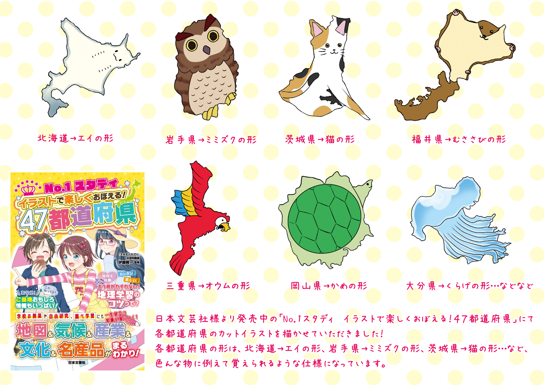 沖野れん お仕事 日本文芸社様より発売中の No 1スタディ イラストで楽しくおぼえる ４７都道府県 にて各都道府県のカット イラストを描かせていただきました 各都道府県の形は 北海道 エイの形 岩手県 ミミズクの形 など 色んな物に例えて覚え