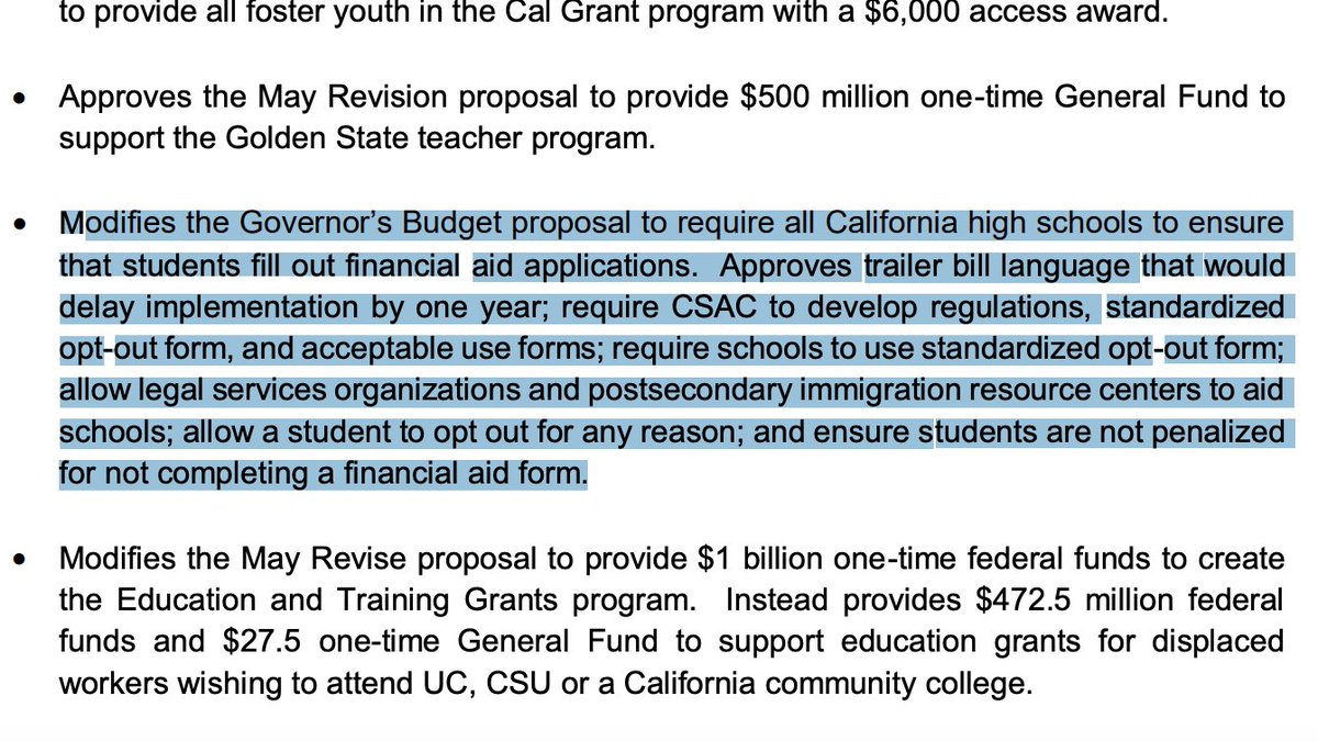 Full language of financial aid application requirement delay: "Modifies the Governor’s Budget proposal to require all California high schools to ensure that students fill out financial aid applications. Approves trailer bill language that would delay implementation by one year; require CSAC to develop regulations, standardized opt-out form, and acceptable use forms; require schools to use standardized opt-out form; allow legal services organizations and postsecondary immigration resource centers to aid schools; allow a student to opt out for any reason; and ensure students are not penalized for not completing a financial aid form."