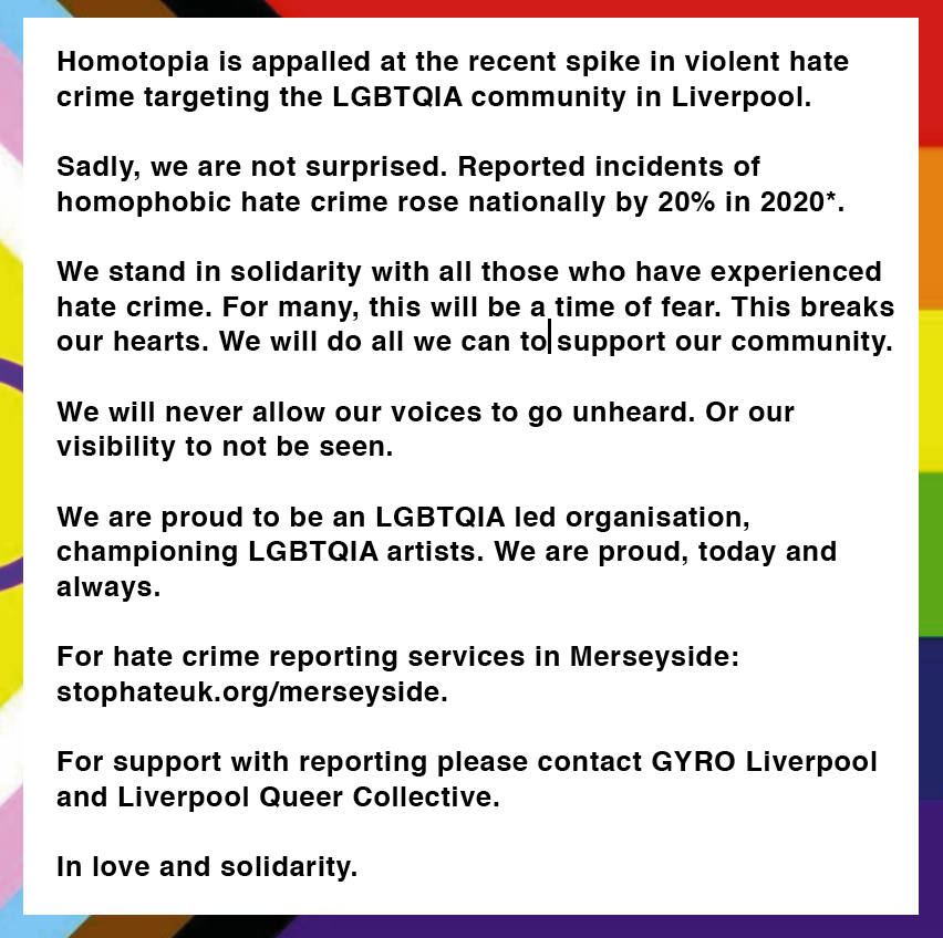 Homotopia is appalled at the recent spike in violent hate crime targeting the LGBTQIA community in Liverpool.

Sadly, we are not surprised. Reported incidents of homophobic hate crime rose nationally by 20% in 2020*.