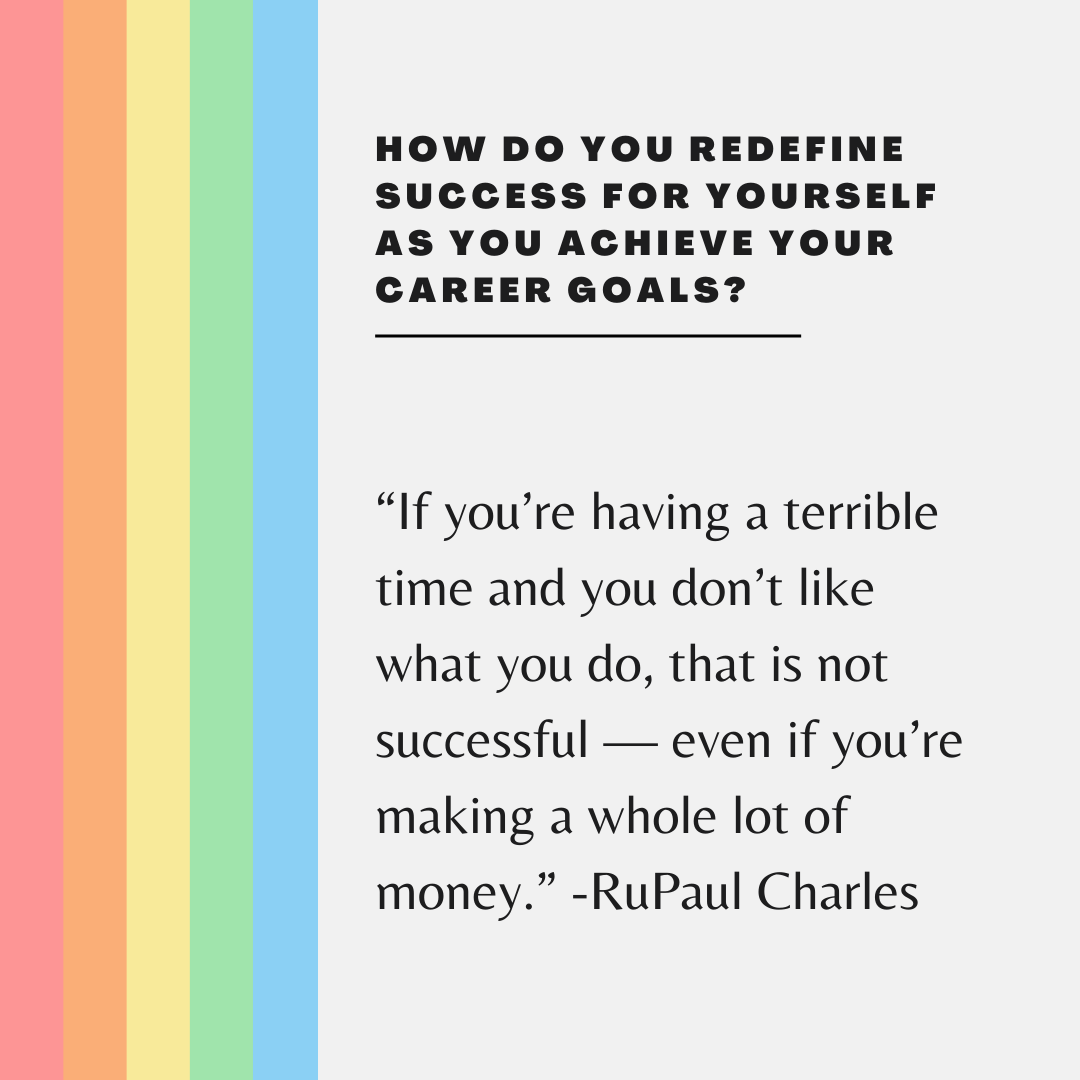 How do you define success?
-
Text on image:
How do you redefine success for yourself as you achieve your career goals?

“If you’re having a terrible time and you don’t like what you do, that is not successful — even if you’re making a whole lot of money.” -RuPaul Charles