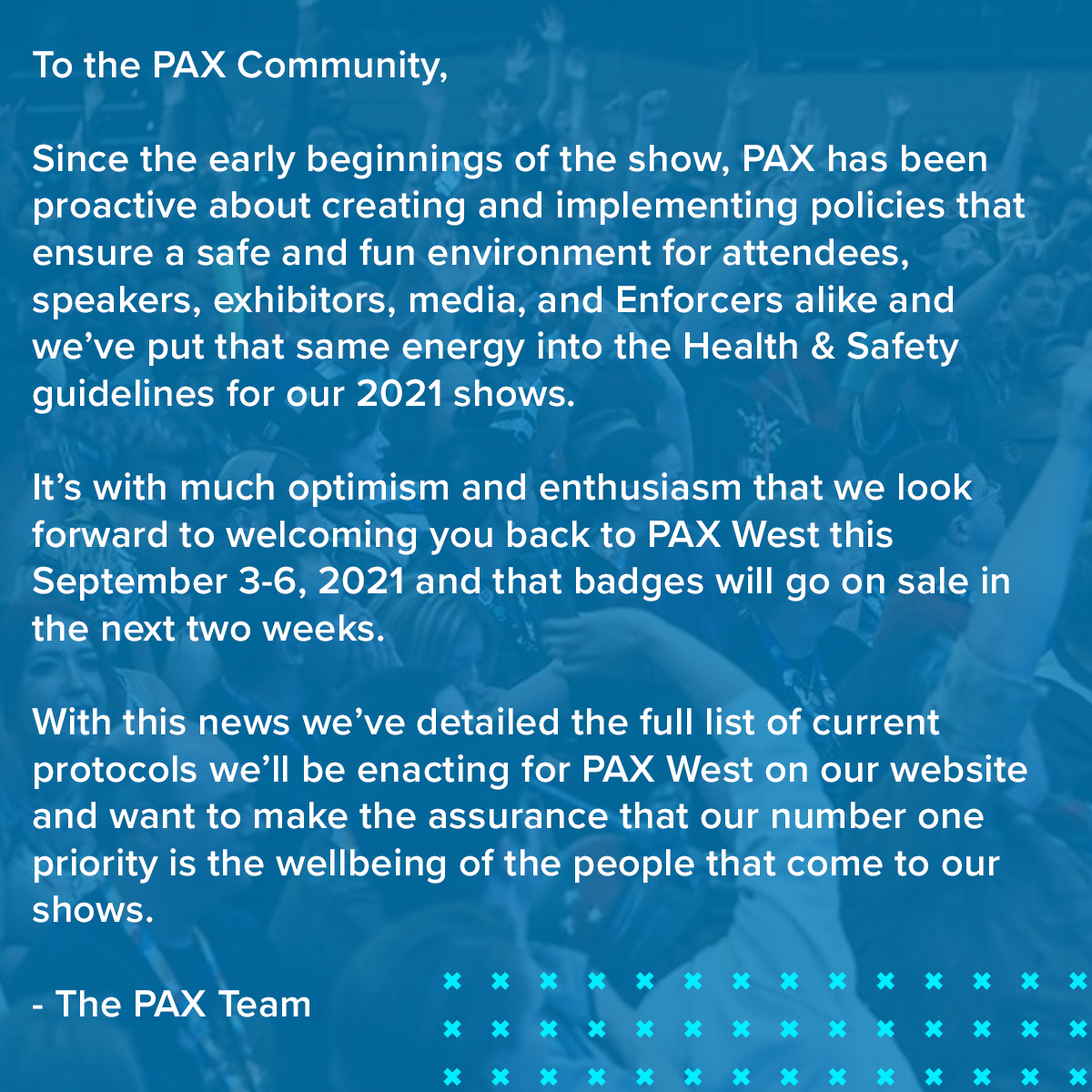 To the PAX Community,

Since the early beginnings of the show, PAX has been proactive about creating and implementing policies that ensure a safe and fun environment for attendees, speakers, exhibitors, media, and Enforcers alike and we’ve put that same energy into the Health & Safety guidelines for our 2021 shows.

It’s with much optimism and enthusiasm that we look forward to welcoming you back to PAX West this September 3-6, 2021 and that badges will go on sale in the next two weeks.

With this news we’ve detailed the full list of current protocols we’ll be enacting for PAX West on our website and want to make the assurance that our number one priority is the wellbeing of the people that come to our shows.

-The PAX Team

To learn more about our Health & Safety guidelines for the show visit bit.ly/PAXWSafety.