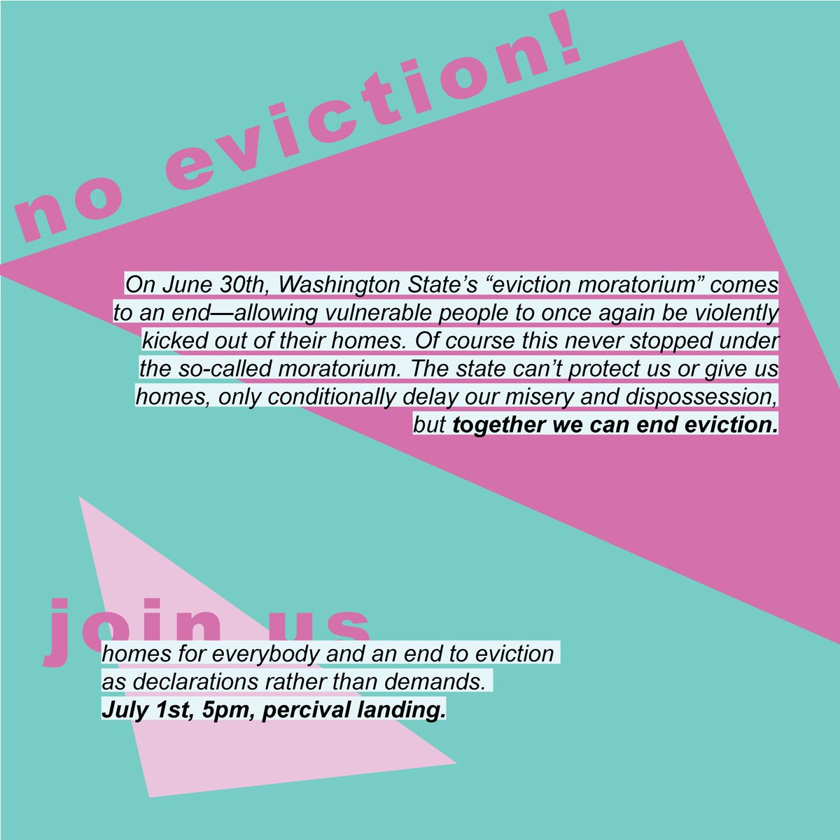 Image Text: On June 30th, Washington State’s “eviction moratorium” comes to an end—allowing vulnerable people to once again be violently kicked out of their homes. Of course this never stopped under the so-called moratorium. The state can’t protect us or give us homes, only conditionally delay our misery and dispossession, but together we can end eviction. Homes for everybody and an end to eviction as decelerations rather than demands. July 1st, 5pm, Percival Landing.