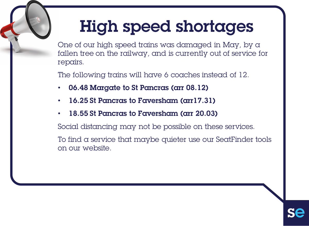 High speed shortages
One of our high speed trains was damaged in May, by a fallen tree on the railway, and is currently out of service for repairs.
The following trains will have 6 coaches instead of 12.
06.48 Margate to St Pancras (arr 08.12)
16.25 St Pancras to Faversham (arr17.31)
18.55 St Pancras to Faversham (arr 20.03)
Social distancing may not be possible on these services. 
To find a service that maybe quieter use our SeatFinder tools on our website.