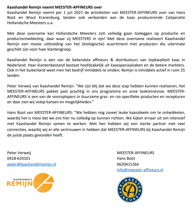 Als je dezelfde doelen nastreeft, leidt iets al snel tot overeenstemming. 

Lange gesprekken waren er dan ook niet voor nodig;

Kaashandel Remijn neemt per 1 juli 2021 de activiteiten van MEESTER-AFFINEURS over.

Voor verdere informatie verwijzen wij naar bijgaand persbericht.