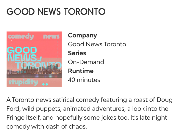 A listing on the Fringe Festival's website:

GOOD NEWS TORONTO

Company: Good News Toronto
Series: On-Demand
Runtime: 40 minutes

A Toronto news satirical comedy featuring a roast of Doug Ford, wild puppets, animated adventures, a look into the Fringe itself, and hopefully some jokes too. It's late night comedy with dash of chaos.