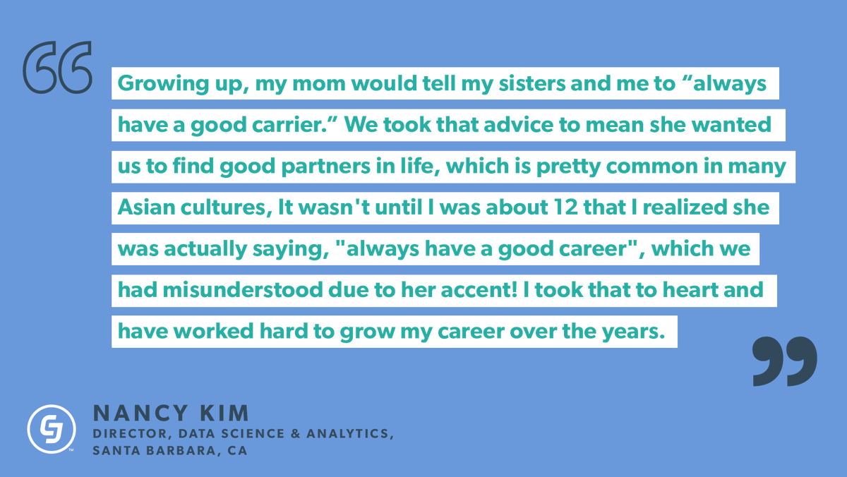 "Growing up, my mom would tell my sisters and me to 'always have a good carrier.' We took that advice to mean she wanted us to find good partners in life, which is pretty common in many Asian cultures, It wasn't until I was about 12 that I realized she was actually saying, "always have a good career", which we had misunderstood due to her accent! I took that to heart and have worked hard to grow my career over the years." - Nancy Kim, Director, Data Science & Analytics 
