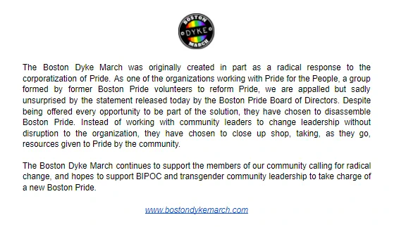 The Boston Dyke March was originally created in part as a radical response to the corporatization of Pride. As one of the organizations working with Pride for the People, a group formed by former Boston Pride volunteers to reform Pride, we are appalled but sadly unsurprised by the statement released today by the Boston Pride Board of Directors. Despite being offered every opportunity to be part of the solution, they have chosen to disassemble Boston Pride. Instead of working with community leaders to change leadership without disruption to the organization, they have chosen to close up shop, taking, as they go, resources given to Pride by the community. The Boston Dyke March continues to support the members of our community calling for radical change, and hopes to support BIPOC and transgender community leadership to take charge of a new Boston Pride. www.bostondykemarch.com