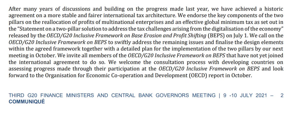 Screenshot G20 text:
"After many years of discussions and building on the progress made last year, we have achieved a historic agreement on a more stable and fairer international tax architecture. We endorse the key components of the two pillars on the reallocation of profits of multinational enterprises and an effective global minimum tax as set out in the “Statement on a two-pillar solution to address the tax challenges arising from the digitalisation of the economy”
released by the OECD/G20 Inclusive Framework on Base Erosion and Profit Shifting (BEPS) on July 1. We call on the OECD/G20 Inclusive Framework on BEPS to swiftly address the remaining issues and finalise the design elements within the agreed framework together with a detailed plan for the implementation of the two pillars by our next meeting in October. We invite all members of the OECD/G20 Inclusive Framework on BEPS that have not yet joined the international agreement to do so. We welcome the consultation process..."