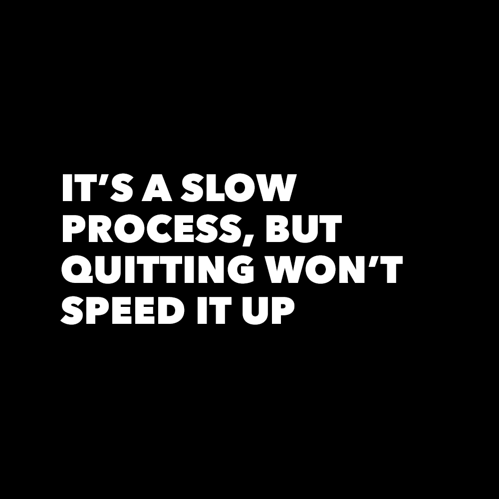 “It’s a slow process, but quitting won’t speed it up.”