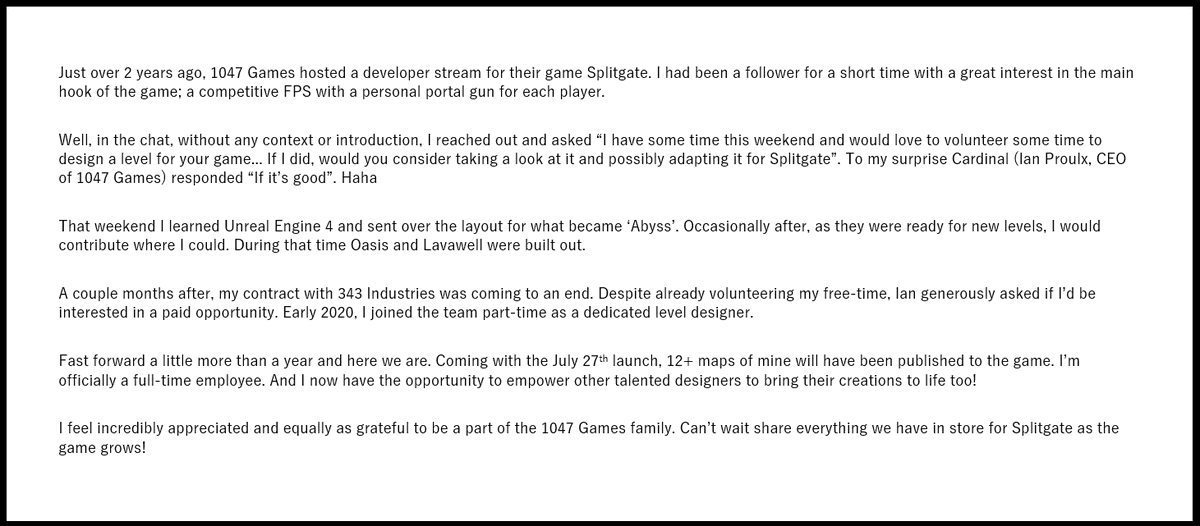 I am extremely happy to announce that I am joining <a href="/1047Games/">1047 Games</a> full-time as Lead Level Designer on <a href="/Splitgate/">SPLITGATE: Arena Reloaded</a> 

Want the TLDR? Below is my journey here with the company!

Either way, get ready! We have some amazing things in store. Can't wait to see all of you on July 27th!