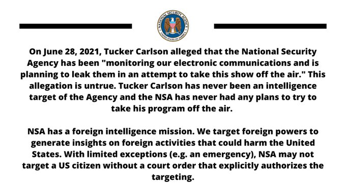 On June 28, 2021, Tucker Carlson alleged that the National Security Agency has been "monitoring our electronic communications and is planning to leak them in an attempt to take this show off the air."  This allegation is untrue. Tucker Carlson has never been an intelligence target of the Agency and the NSA has never had any plans to try to take his program off the air.  NSA has a foreign intelligence mission. We target foreign powers to generate insights on foreign activities that could harm the United States.  With limited exceptions (e.g. an emergency), NSA may not target a US citizen without a court order that explicitly authorizes the targeting.