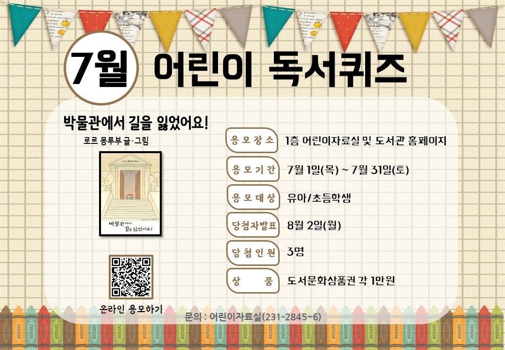 <7월 어린이 독서퀴즈 안내>

7월 어린이 독서퀴즈 도서는 ‘박물관에서 길을 잃었어요!’입니다. 책을 읽고 퀴즈도 풀고 선물도 받아가세요~

독서퀴즈 응모 바로가기(library.daegu.go.kr/228/module/qui…)