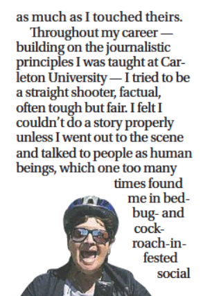 Newspaper excerpt, with text above a smiling photo of Levy wearing a bike helmet:

…as much as I touched theirs.

Throughout my career — building on the journalistic principles I was taught at Carleton University — I tried to be a straight shooter, factual, often tough but fair. I felt I couldn’t do a story properly unless I went out to the scene and talked to people as human beings, which one too many times found me in bed-bug-and cockroach-infested social…