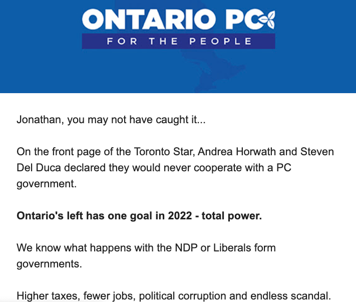 The top of a fundraising email from the Ontario PCs, with an "ONTARIO PC: FOR THE PEOPLE" banner across the top. The text:

Jonathan, you may not have caught it...

On the front page of the Toronto Star, Andrea Horwath and Steven Del Duca declared they would never cooperate with a PC government.

Ontario's left has one goal in 2022 - total power.

We know what happens with the NDP or Liberals form governments.

Higher taxes, fewer jobs, political corruption and endless scandal.
