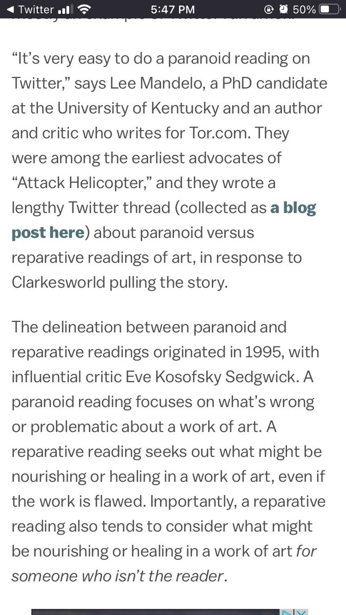 Text: “It’s very easy to do a paranoid reading on Twitter,” says Lee Mandelo, a PhD candidate at the University of Kentucky and an author and critic who writes for Tor.com. They were among the earliest advocates of “Attack Helicopter,” and they wrote a lengthy Twitter thread (collected as a blog post here) about paranoid versus reparative readings of art, in response to Clarkesworld pulling the story.

The delineation between paranoid and reparative readings originated in 1995, with influential critic Eve Kosofsky Sedgwick. A paranoid reading focuses on what’s wrong or problematic about a work of art. A reparative reading seeks out what might be nourishing or healing in a work of art, even if the work is flawed. Importantly, a reparative reading also tends to consider what might be nourishing or healing in a work of art for someone who isn’t the reader.